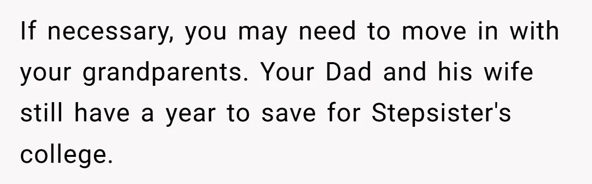 Teen Refuses To Split Her Dead Sister’s College Fund With Stepmom’s Daughter, And Her Dad Loses It If necessary, you may need to move in with your grandparents. Your Dad and his wife still have a year to save for Stepsister's college.