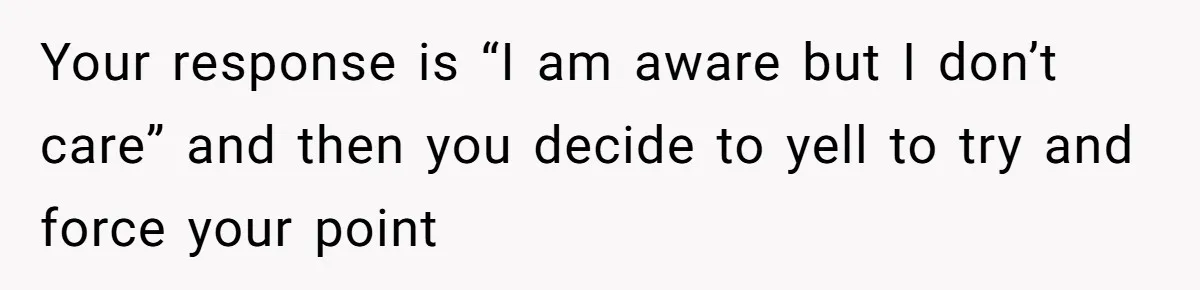 Your response is “I am aware but I don’t care” and then you decide to yell to try and force your point