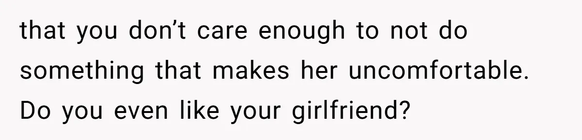 that you don’t care enough to not do something that makes her uncomfortable. Do you even like your girlfriend?