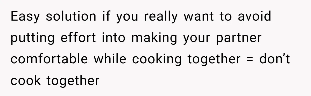 Easy solution if you really want to avoid putting effort into making your partner comfortable while cooking together = don’t cook together