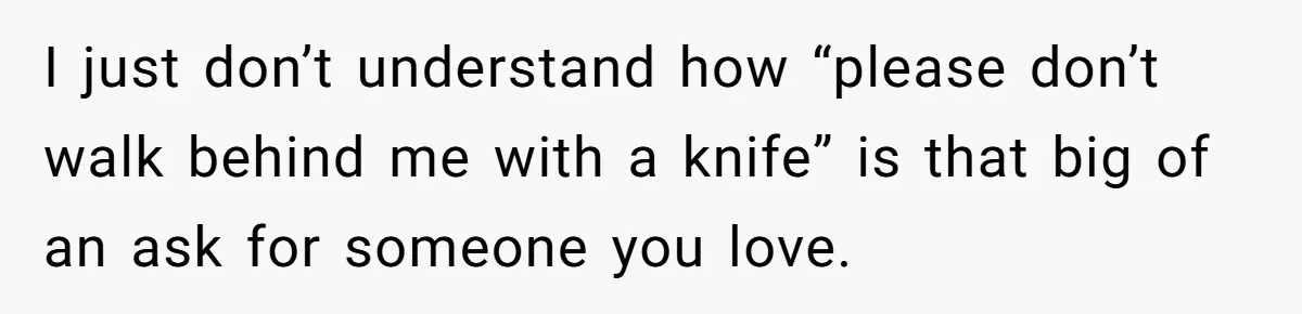 I just don’t understand how “please don’t walk behind me with a knife” is that big of an ask for someone you love.