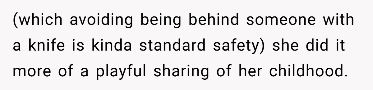 (which avoiding being behind someone with a knife is kinda standard safety) she did it more of a playful sharing of her childhood.