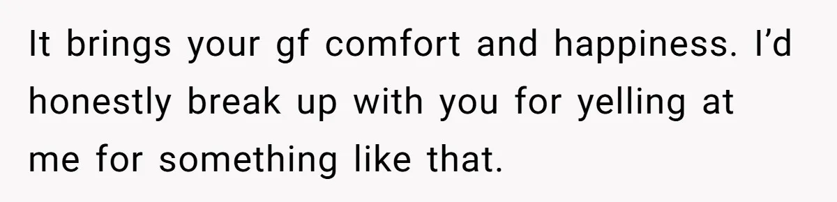 It brings your gf comfort and happiness. I’d honestly break up with you for yelling at me for something like that.
