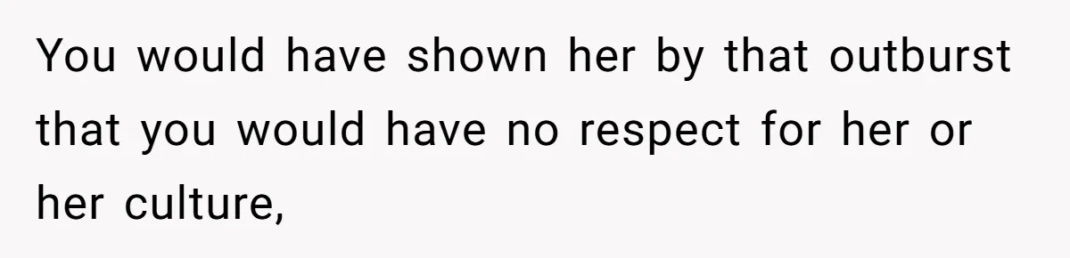 You would have shown her by that outburst that you would have no respect for her or her culture,