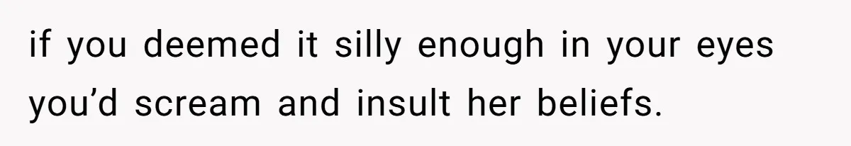 if you deemed it silly enough in your eyes you’d scream and insult her beliefs.