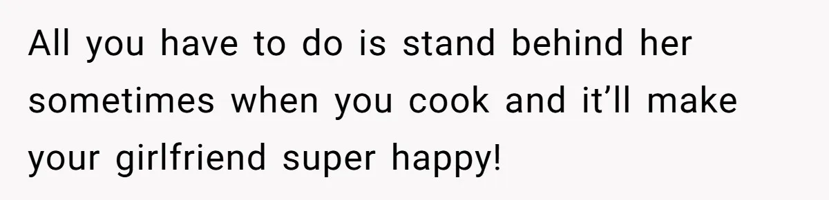 All you have to do is stand behind her sometimes when you cook and it’ll make your girlfriend super happy!