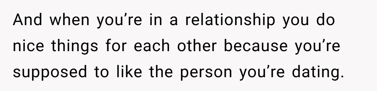 And when you’re in a relationship you do nice things for each other because you’re supposed to like the person you’re dating.