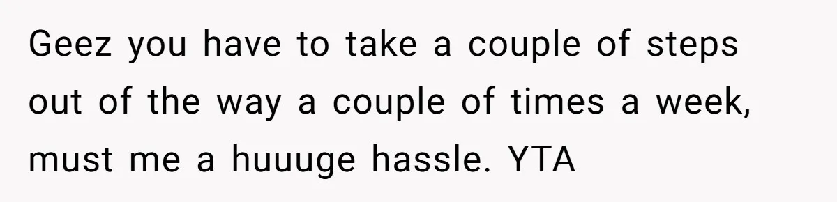 Geez you have to take a couple of steps out of the way a couple of times a week, must me a huuuge hassle. YTA