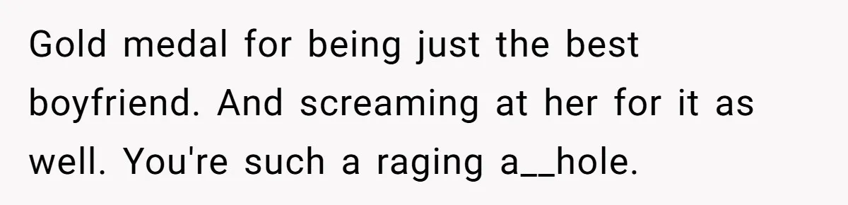 Gold medal for being just the best boyfriend. And screaming at her for it as well. You're such a raging a__hole.