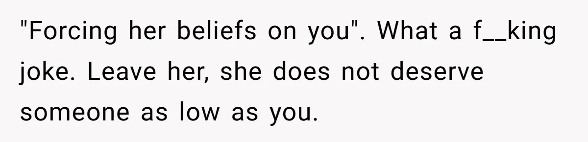 "Forcing her beliefs on you". What a f__king joke. Leave her, she does not deserve someone as low as you.