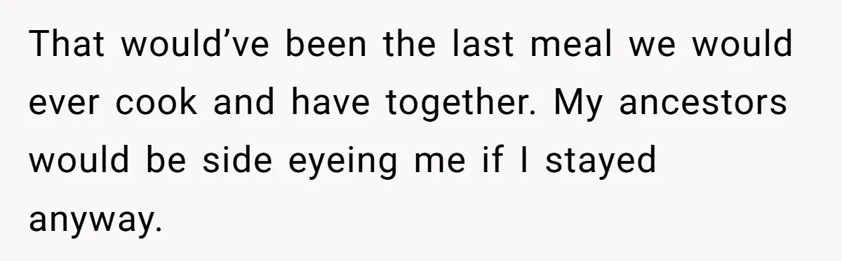 That would’ve been the last meal we would ever cook and have together. My ancestors would be side eyeing me if I stayed anyway.