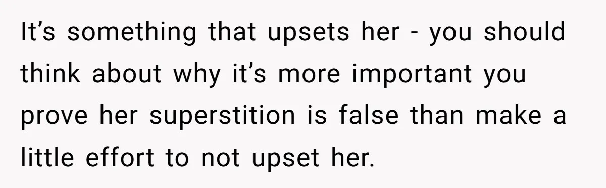 It’s something that upsets her - you should think about why it’s more important you prove her superstition is false than make a little effort to not upset her.