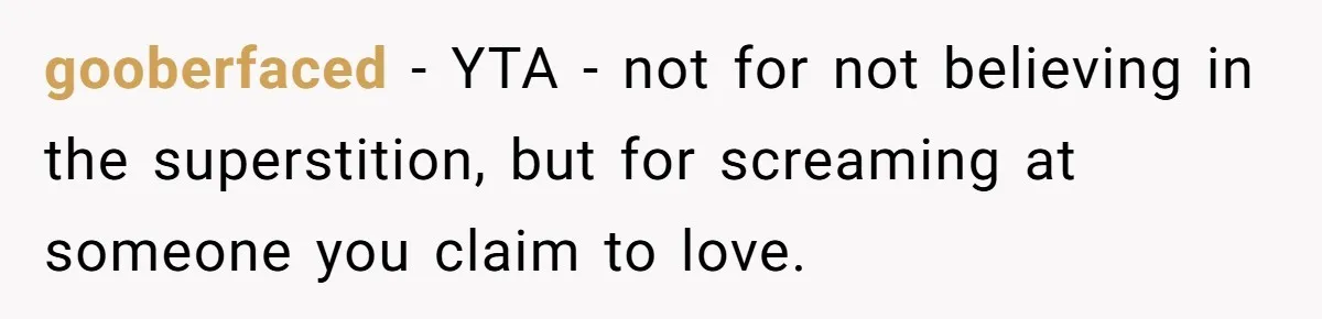 gooberfaced − YTA - not for not believing in the superstition, but for screaming at someone you claim to love.
