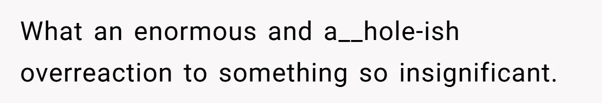 What an enormous and a__hole-ish overreaction to something so insignificant.