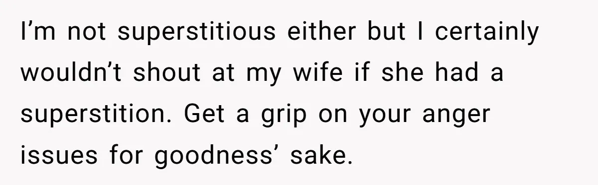 I’m not superstitious either but I certainly wouldn’t shout at my wife if she had a superstition. Get a grip on your anger issues for goodness’ sake.