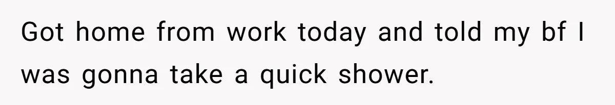 Got home from work today and told my bf I was gonna take a quick shower.