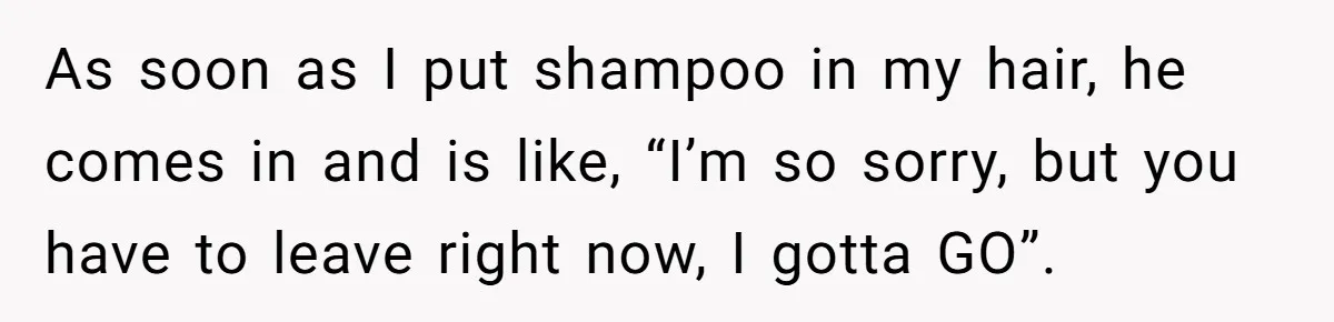 As soon as I put shampoo in my hair, he comes in and is like, “I’m so sorry, but you have to leave right now, I gotta GO”.