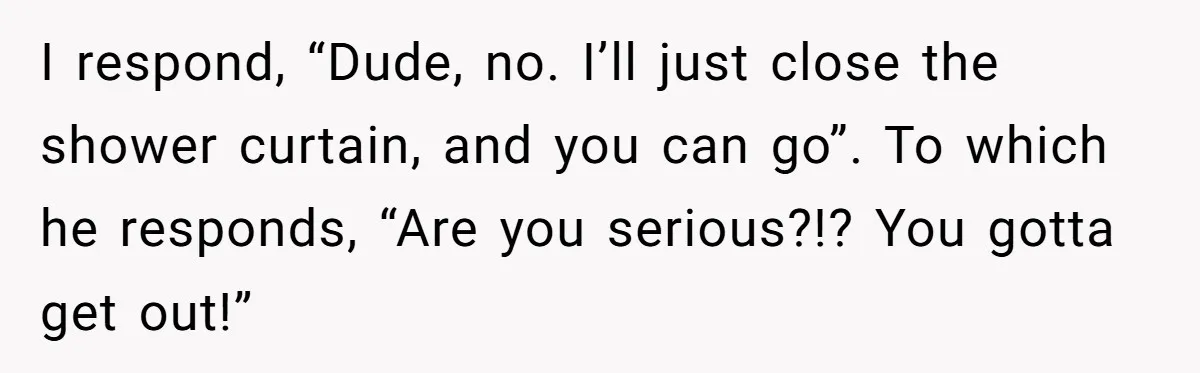 I respond, “Dude, no. I’ll just close the shower curtain, and you can go”. To which he responds, “Are you serious?!? You gotta get out!”
