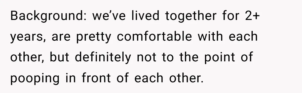 Background: we’ve lived together for 2+ years, are pretty comfortable with each other, but definitely not to the point of pooping in front of each other.