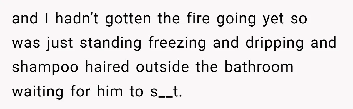 and I hadn’t gotten the fire going yet so was just standing freezing and dripping and shampoo haired outside the bathroom waiting for him to s__t.