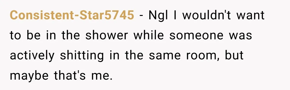 Consistent-Star5745 − Ngl I wouldn't want to be in the shower while someone was actively shitting in the same room, but maybe that's me.