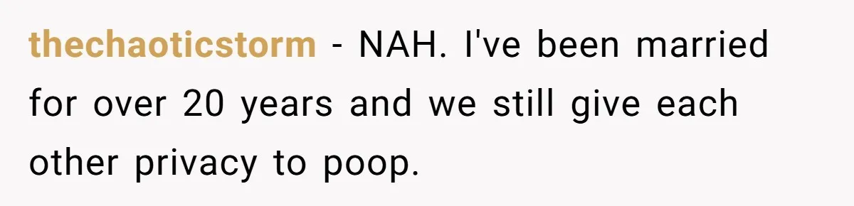 thechaoticstorm − NAH. I've been married for over 20 years and we still give each other privacy to poop.