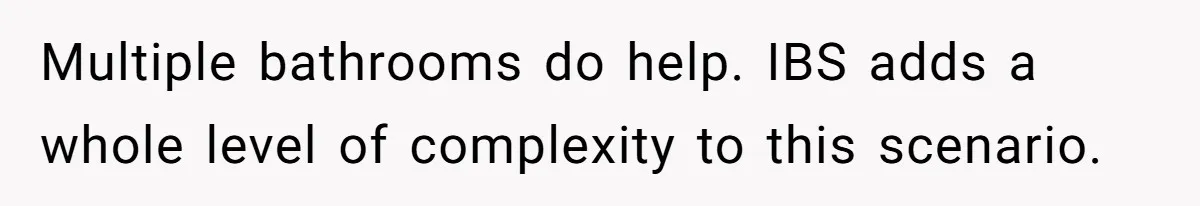 Multiple bathrooms do help. IBS adds a whole level of complexity to this scenario.