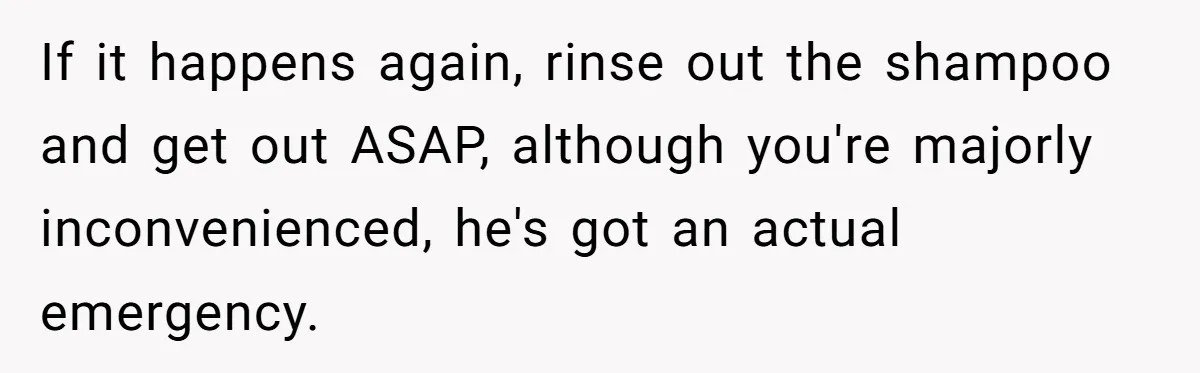 If it happens again, rinse out the shampoo and get out ASAP, although you're majorly inconvenienced, he's got an actual emergency.