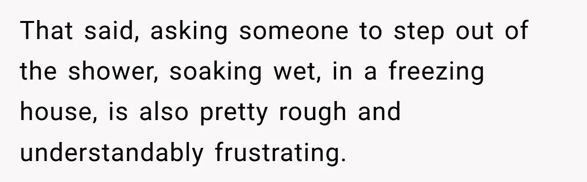 That said, asking someone to step out of the shower, soaking wet, in a freezing house, is also pretty rough and understandably frustrating.