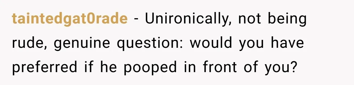 taintedgat0rade − Unironically, not being rude, genuine question: would you have preferred if he pooped in front of you?