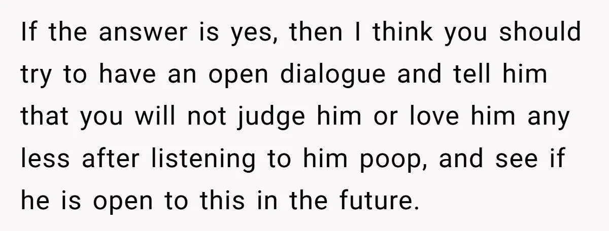 If the answer is yes, then I think you should try to have an open dialogue and tell him that you will not judge him or love him any less...