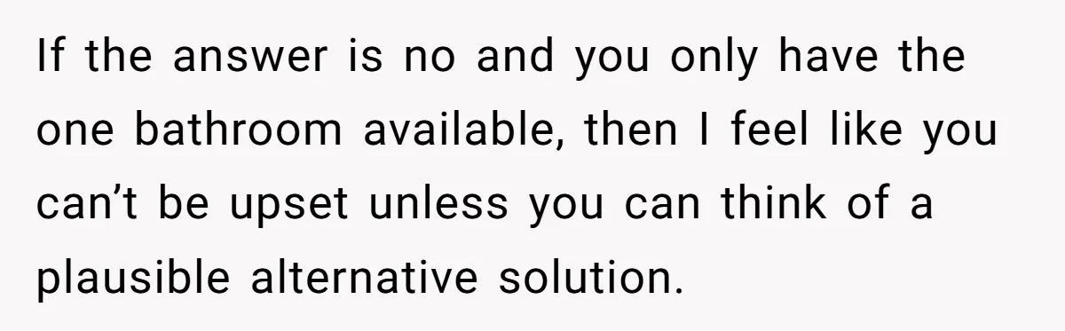 If the answer is no and you only have the one bathroom available, then I feel like you can’t be upset unless you can think of a plausible alternative solution.