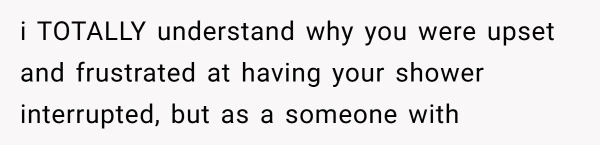 i TOTALLY understand why you were upset and frustrated at having your shower interrupted, but as a someone with