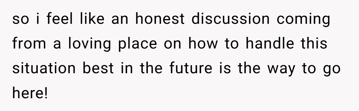 so i feel like an honest discussion coming from a loving place on how to handle this situation best in the future is the way to go here!