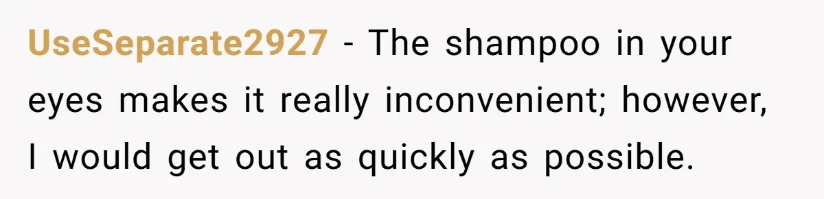 UseSeparate2927 − The shampoo in your eyes makes it really inconvenient; however, I would get out as quickly as possible.