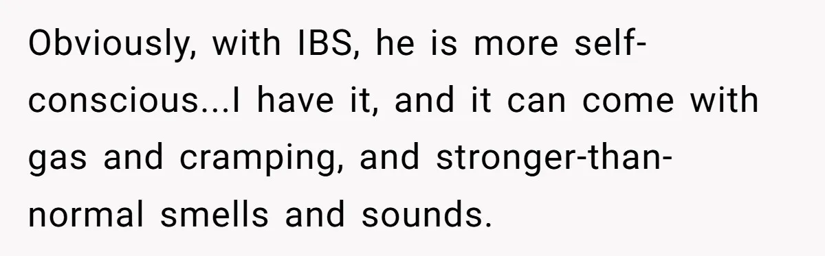 Obviously, with IBS, he is more self-conscious...I have it, and it can come with gas and cramping, and stronger-than-normal smells and sounds.