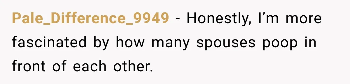 Pale_Difference_9949 − Honestly, I’m more fascinated by how many spouses poop in front of each other.