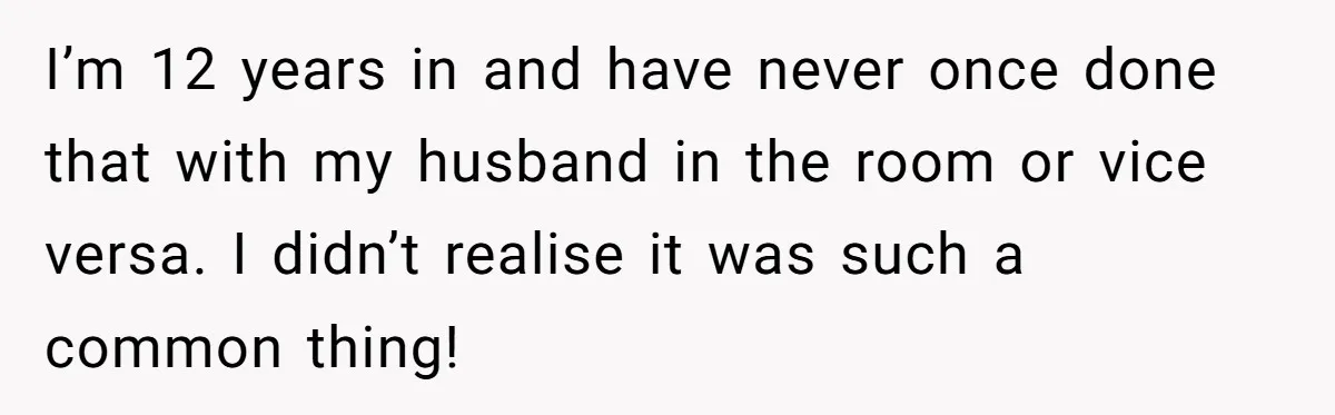I’m 12 years in and have never once done that with my husband in the room or vice versa. I didn’t realise it was such a common thing!
