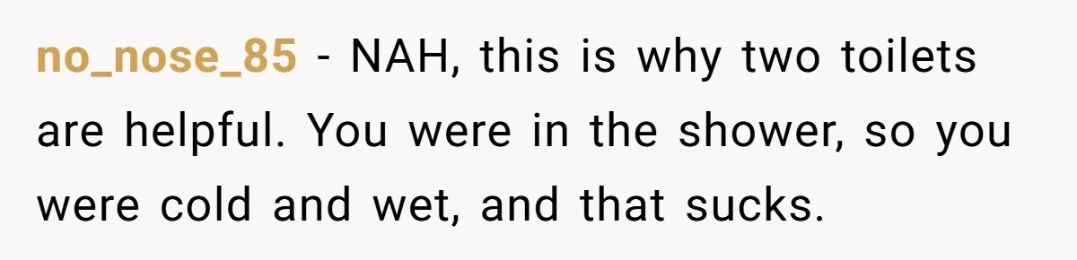no_nose_85 − NAH, this is why two toilets are helpful. You were in the shower, so you were cold and wet, and that sucks.