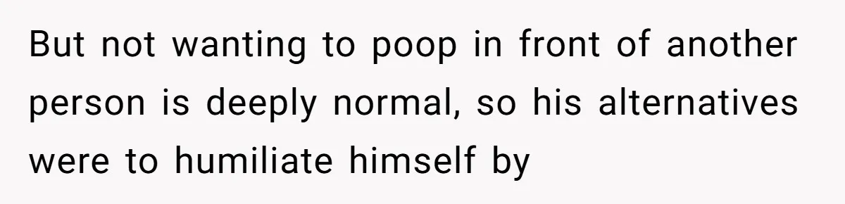 But not wanting to poop in front of another person is deeply normal, so his alternatives were to humiliate himself by