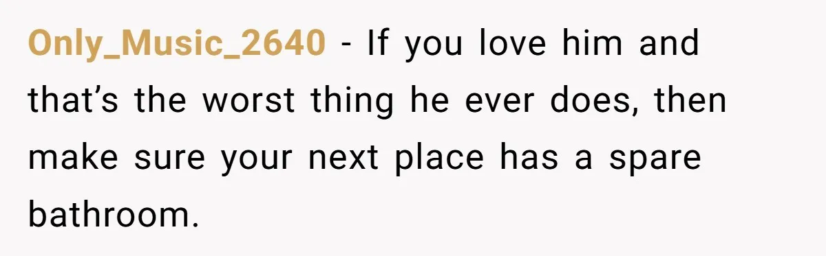 Only_Music_2640 − If you love him and that’s the worst thing he ever does, then make sure your next place has a spare bathroom.
