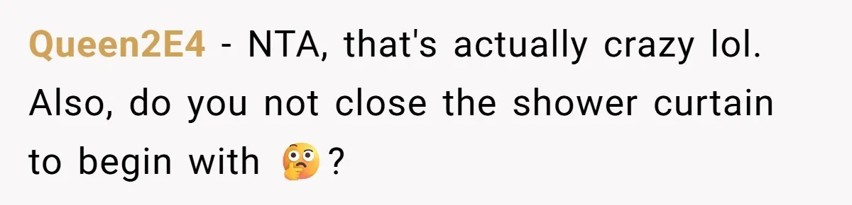 Queen2E4 − NTA, that's actually crazy lol. Also, do you not close the shower curtain to begin with 🤔?