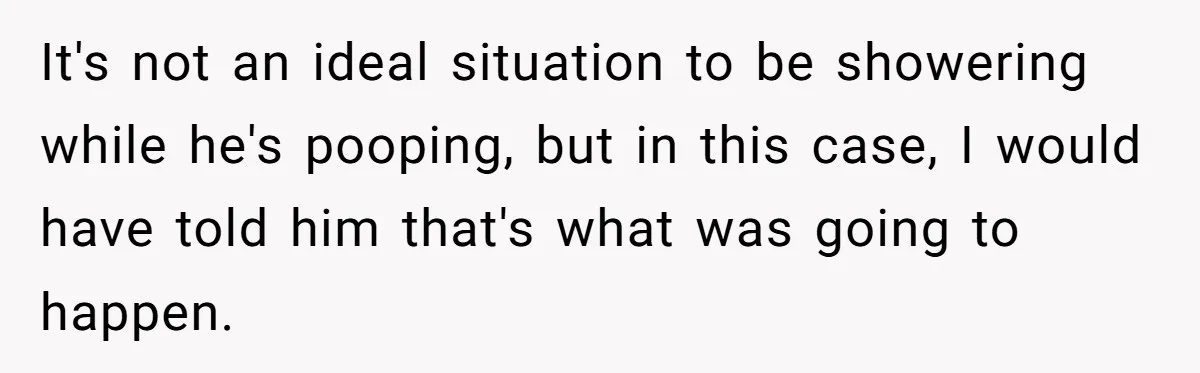 It's not an ideal situation to be showering while he's pooping, but in this case, I would have told him that's what was going to happen.
