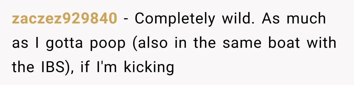 zaczez929840 − Completely wild. As much as I gotta poop (also in the same boat with the IBS), if I'm kicking