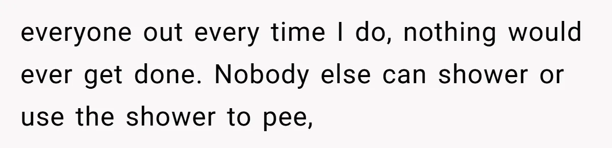 everyone out every time I do, nothing would ever get done. Nobody else can shower or use the shower to pee,