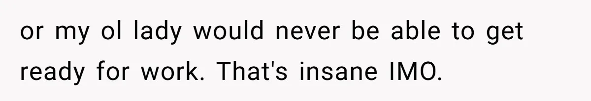 or my ol lady would never be able to get ready for work. That's insane IMO.