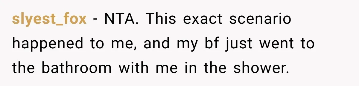 slyest_fox − NTA. This exact scenario happened to me, and my bf just went to the bathroom with me in the shower.