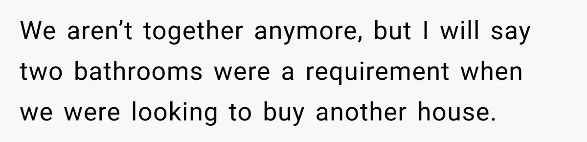 We aren’t together anymore, but I will say two bathrooms were a requirement when we were looking to buy another house.