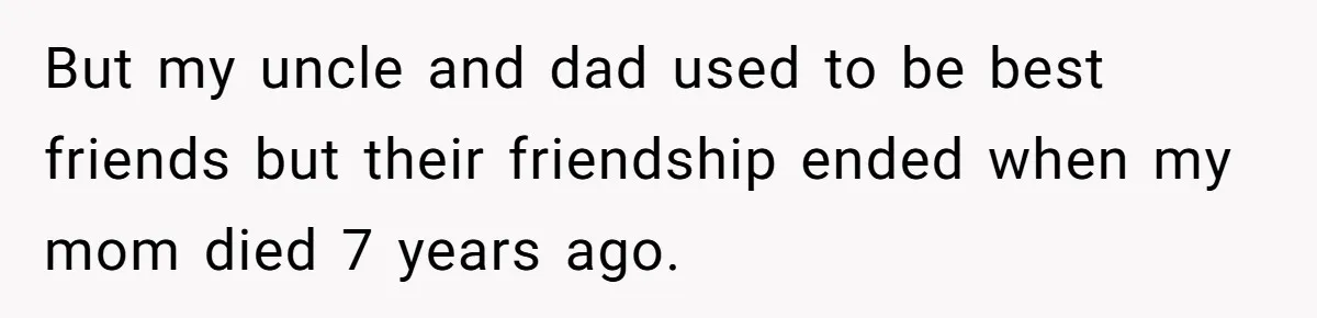 Teen Picked One Birthday Restaurant For Herself, Her Stepfamily Lost It Because Her Stepsiblings Couldn't Eat At But my uncle and dad used to be best friends but their friendship ended when my mom died 7 years ago.