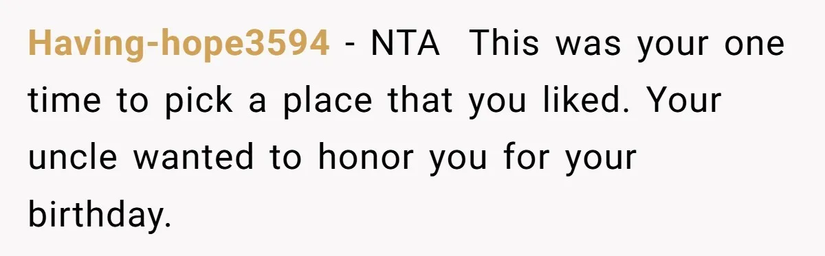 Teen Picked One Birthday Restaurant For Herself, Her Stepfamily Lost It Because Her Stepsiblings Couldn't Eat At Having-hope3594 − NTA This was your one time to pick a place that you liked. Your uncle wanted to honor you for your birthday.